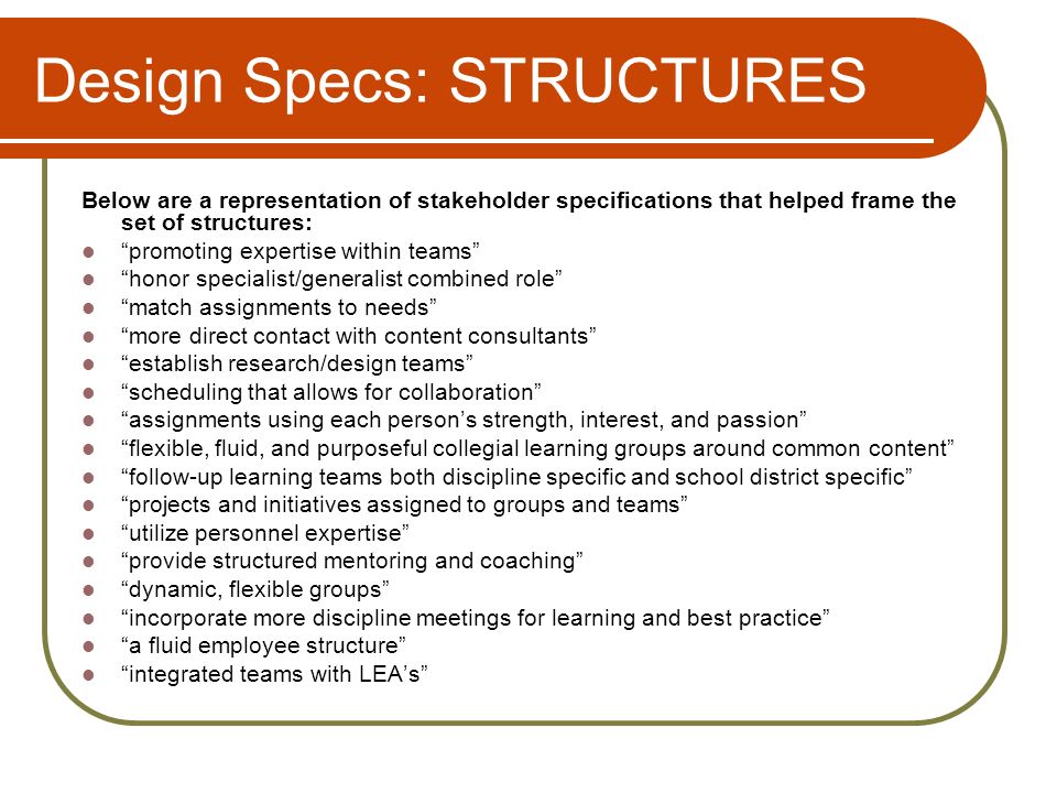 Design Specs: STRUCTURES Below are a representation of stakeholder specifications that helped frame the set of structures: promoting expertise within teams honor specialist/generalist combined role match assignments to needs more direct contact with content consultants establish research/design teams scheduling that allows for collaboration assignments using each persons strength, interest, and passion flexible, fluid, and purposeful collegial learning groups around common content follow-up learning teams both discipline specific and school district specific projects and initiatives assigned to groups and teams utilize personnel expertise provide structured mentoring and coaching dynamic, flexible groups incorporate more discipline meetings for learning and best practice a fluid employee structure integrated teams with LEAs