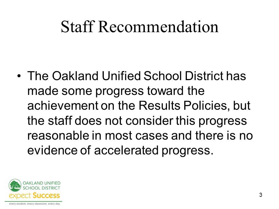 3 Staff Recommendation The Oakland Unified School District has made some progress toward the achievement on the Results Policies, but the staff does not consider this progress reasonable in most cases and there is no evidence of accelerated progress.