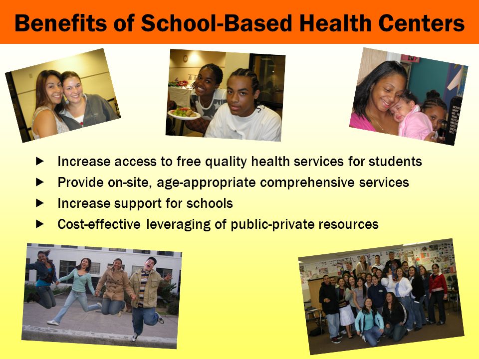 Benefits of School-Based Health Centers Increase access to free quality health services for students Provide on-site, age-appropriate comprehensive services Increase support for schools Cost-effective leveraging of public-private resources