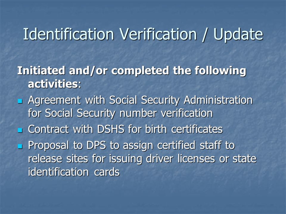 Identification Verification / Update Initiated and/or completed the following activities: Agreement with Social Security Administration for Social Security number verification Agreement with Social Security Administration for Social Security number verification Contract with DSHS for birth certificates Contract with DSHS for birth certificates Proposal to DPS to assign certified staff to release sites for issuing driver licenses or state identification cards Proposal to DPS to assign certified staff to release sites for issuing driver licenses or state identification cards