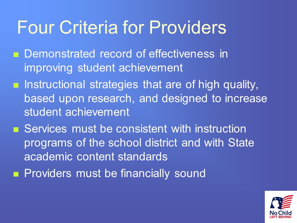18 # Four Criteria for Providers Demonstrated record of effectiveness in improving student achievement Instructional strategies that are of high quality, based upon research, and designed to increase student achievement Services must be consistent with instruction programs of the school district and with State academic content standards Providers must be financially sound