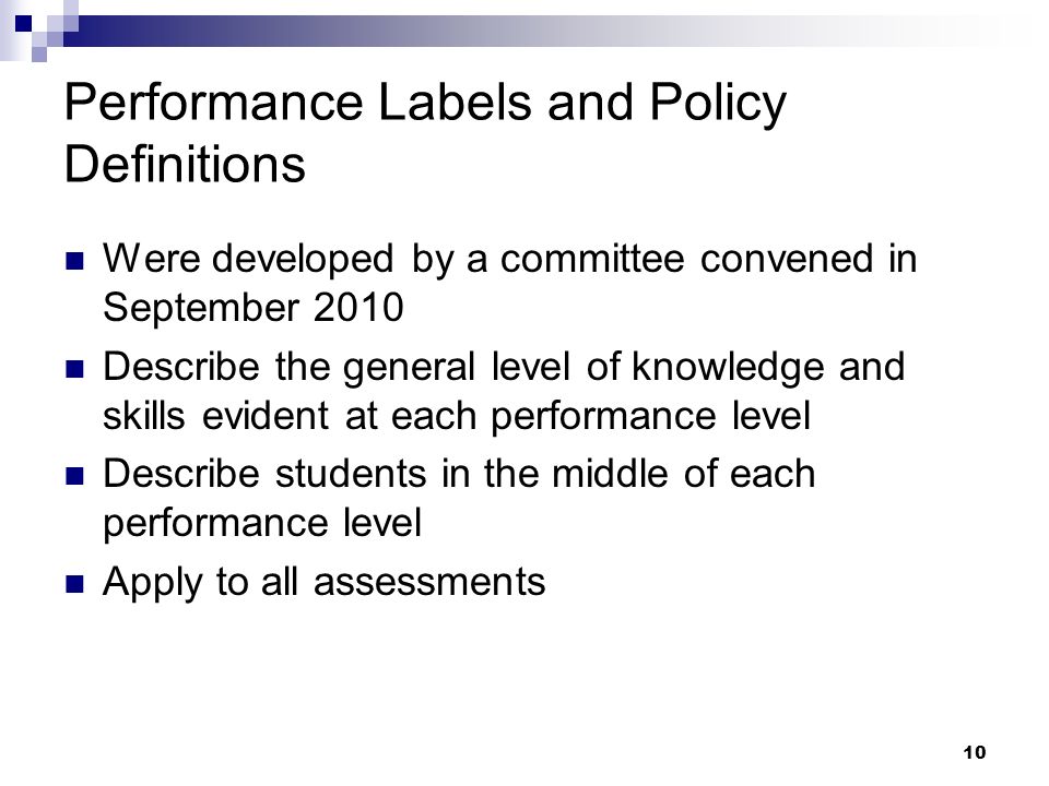 10 Performance Labels and Policy Definitions Were developed by a committee convened in September 2010 Describe the general level of knowledge and skills evident at each performance level Describe students in the middle of each performance level Apply to all assessments