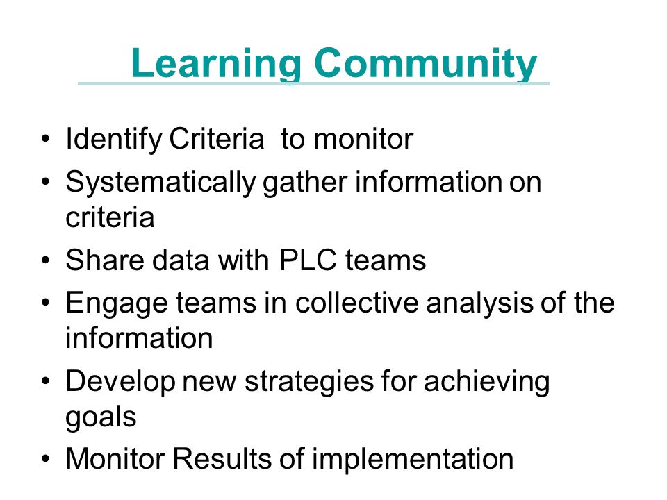 Learning Community Identify Criteria to monitor Systematically gather information on criteria Share data with PLC teams Engage teams in collective analysis of the information Develop new strategies for achieving goals Monitor Results of implementation