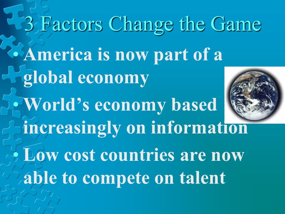 3 Factors Change the Game America is now part of a global economy Worlds economy based increasingly on information Low cost countries are now able to compete on talent