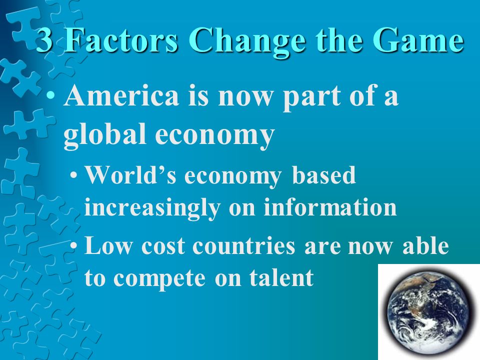 3 Factors Change the Game America is now part of a global economy Worlds economy based increasingly on information Low cost countries are now able to compete on talent