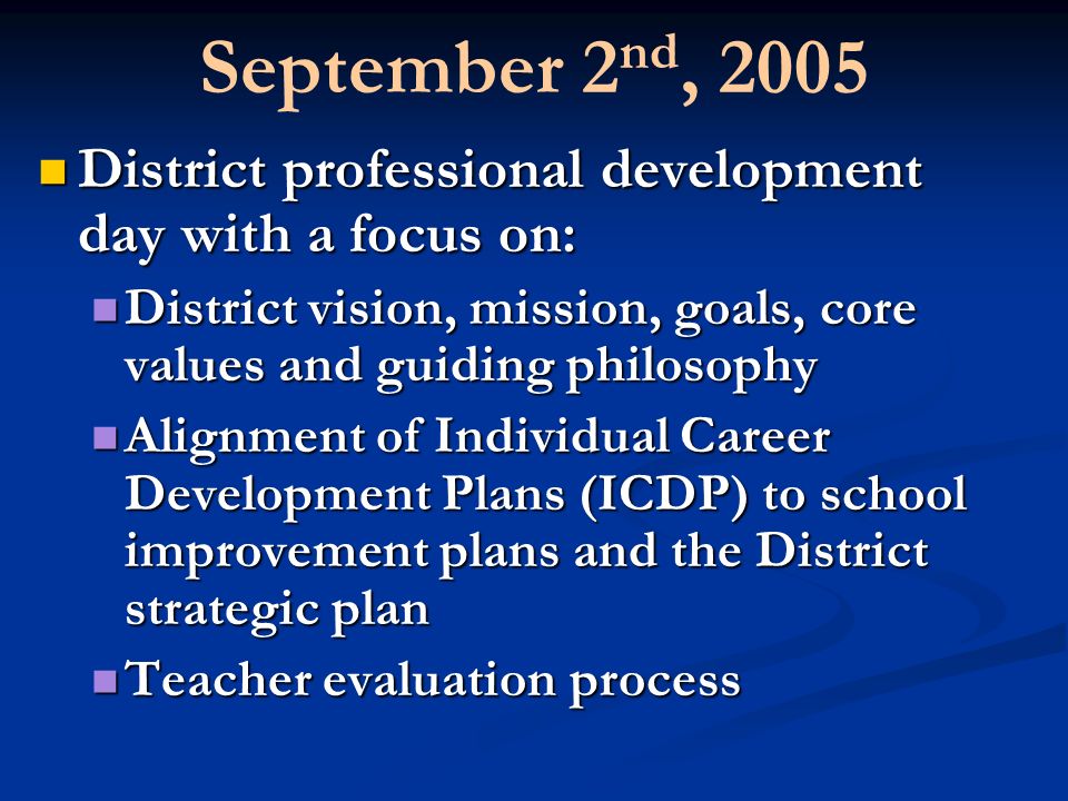 September 2 nd, 2005 District professional development day with a focus on: District professional development day with a focus on: District vision, mission, goals, core values and guiding philosophy District vision, mission, goals, core values and guiding philosophy Alignment of Individual Career Development Plans (ICDP) to school improvement plans and the District strategic plan Alignment of Individual Career Development Plans (ICDP) to school improvement plans and the District strategic plan Teacher evaluation process Teacher evaluation process