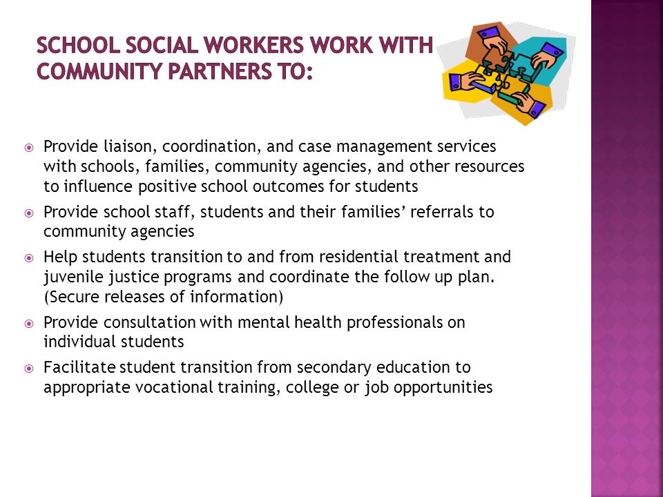 Provide liaison, coordination, and case management services with schools, families, community agencies, and other resources to influence positive school outcomes for students Provide school staff, students and their families referrals to community agencies Help students transition to and from residential treatment and juvenile justice programs and coordinate the follow up plan.