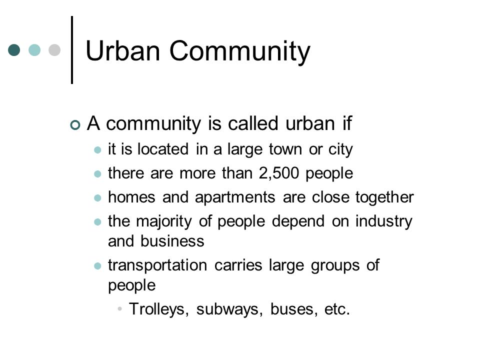 Urban Community A community is called urban if it is located in a large town or city there are more than 2,500 people homes and apartments are close together the majority of people depend on industry and business transportation carries large groups of people Trolleys, subways, buses, etc.
