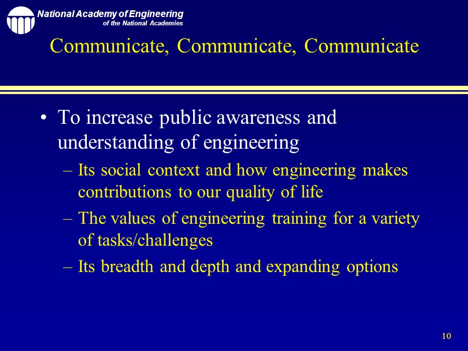 National Academy of Engineering of the National Academies 10 Communicate, Communicate, Communicate To increase public awareness and understanding of engineering –Its social context and how engineering makes contributions to our quality of life –The values of engineering training for a variety of tasks/challenges –Its breadth and depth and expanding options