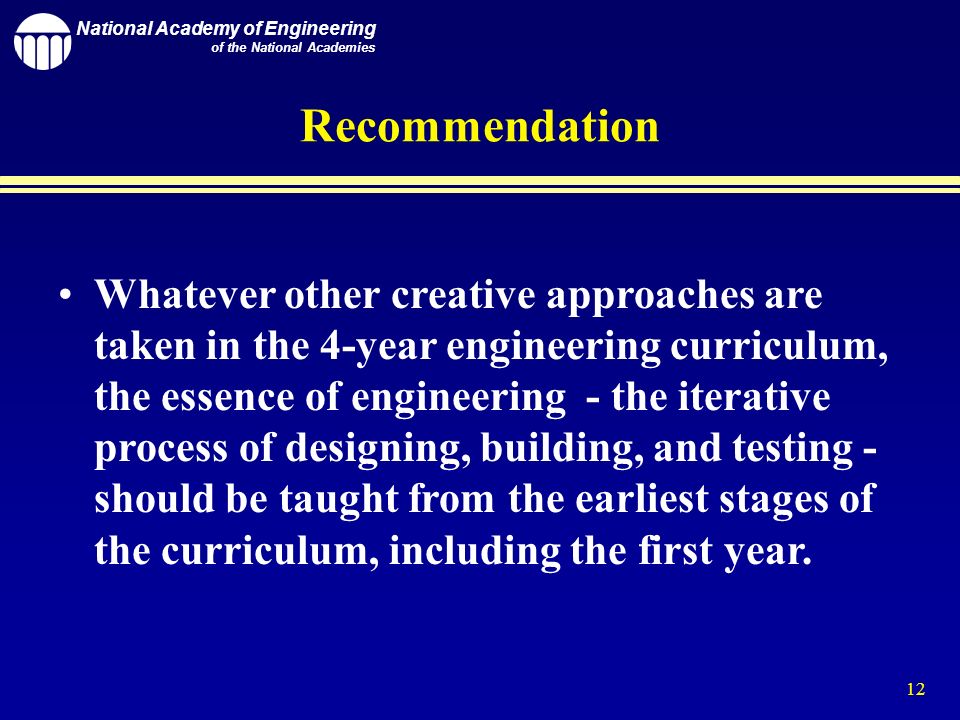 National Academy of Engineering of the National Academies 12 Whatever other creative approaches are taken in the 4-year engineering curriculum, the essence of engineering - the iterative process of designing, building, and testing - should be taught from the earliest stages of the curriculum, including the first year.