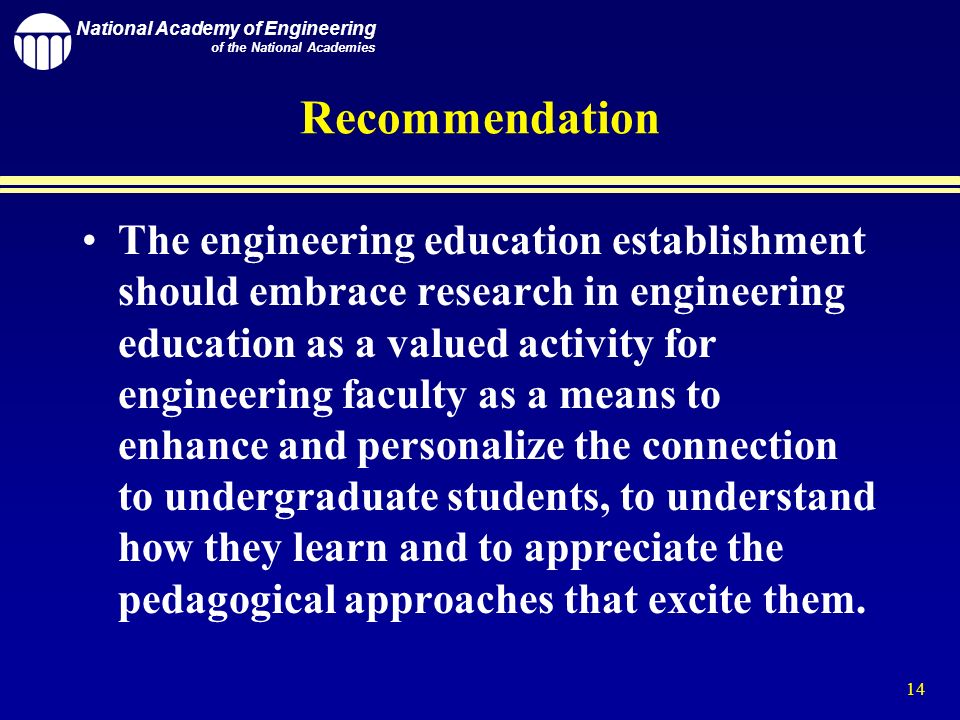 National Academy of Engineering of the National Academies 14 Recommendation The engineering education establishment should embrace research in engineering education as a valued activity for engineering faculty as a means to enhance and personalize the connection to undergraduate students, to understand how they learn and to appreciate the pedagogical approaches that excite them.