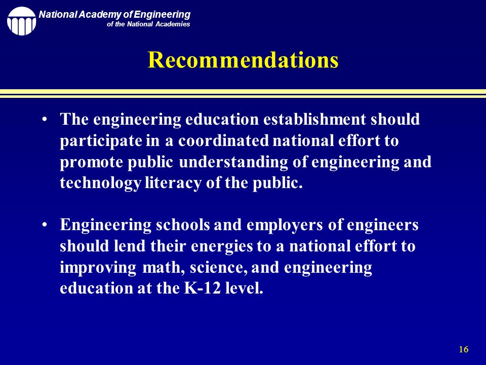 National Academy of Engineering of the National Academies 16 Recommendations The engineering education establishment should participate in a coordinated national effort to promote public understanding of engineering and technology literacy of the public.