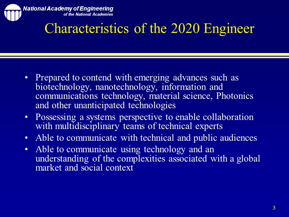 National Academy of Engineering of the National Academies 3 Characteristics of the 2020 Engineer Prepared to contend with emerging advances such as biotechnology, nanotechnology, information and communications technology, material science, Photonics and other unanticipated technologies Possessing a systems perspective to enable collaboration with multidisciplinary teams of technical experts Able to communicate with technical and public audiences Able to communicate using technology and an understanding of the complexities associated with a global market and social context