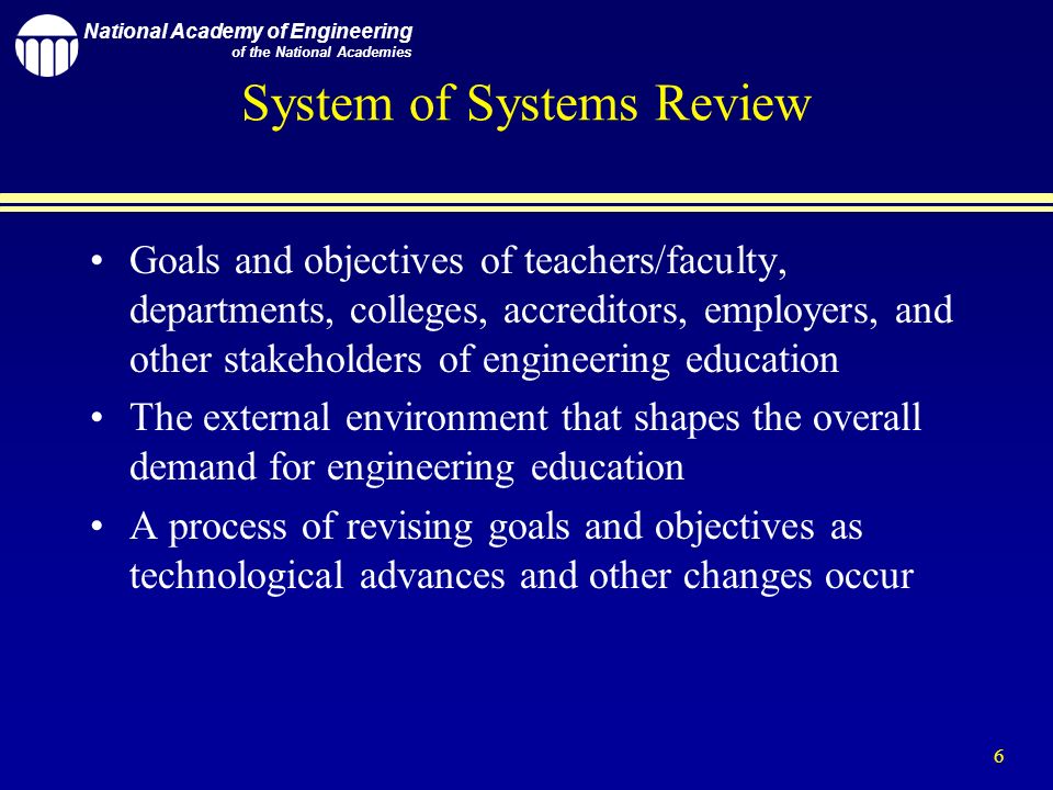 National Academy of Engineering of the National Academies 6 System of Systems Review Goals and objectives of teachers/faculty, departments, colleges, accreditors, employers, and other stakeholders of engineering education The external environment that shapes the overall demand for engineering education A process of revising goals and objectives as technological advances and other changes occur