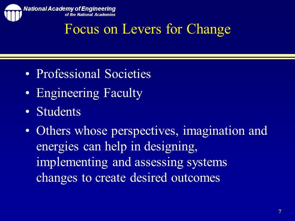 National Academy of Engineering of the National Academies 7 Focus on Levers for Change Professional Societies Engineering Faculty Students Others whose perspectives, imagination and energies can help in designing, implementing and assessing systems changes to create desired outcomes