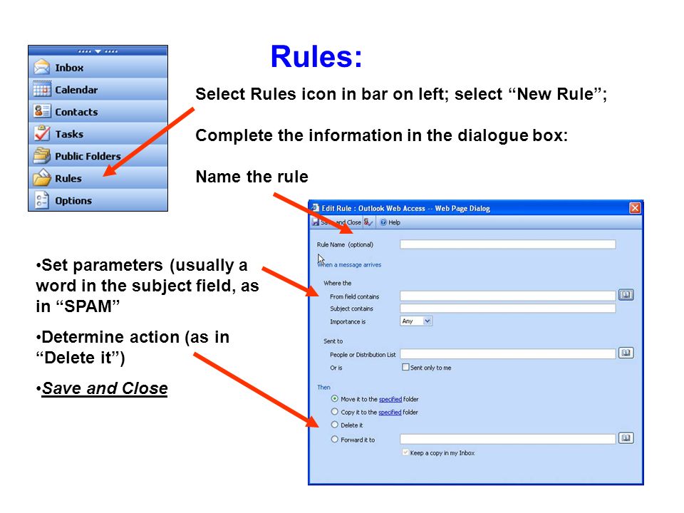 Rules: Select Rules icon in bar on left; select New Rule; Complete the information in the dialogue box: Name the rule Set parameters (usually a word in the subject field, as in SPAM Determine action (as in Delete it) Save and Close