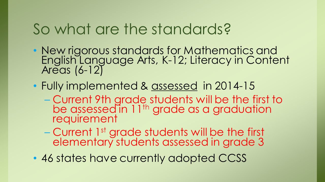 New rigorous standards for Mathematics and English Language Arts, K-12; Literacy in Content Areas (6-12) Fully implemented & assessed in –Current 9th grade students will be the first to be assessed in 11 th grade as a graduation requirement –Current 1 st grade students will be the first elementary students assessed in grade 3 46 states have currently adopted CCSS So what are the standards