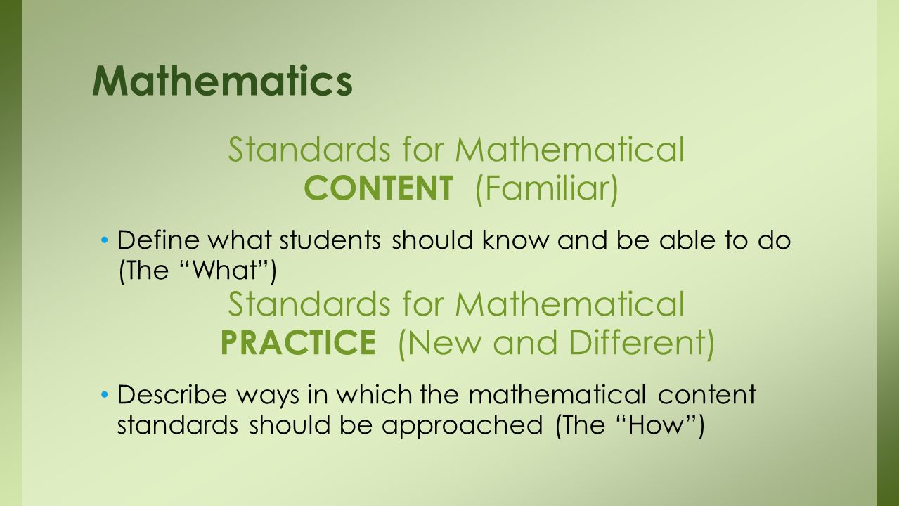 Standards for Mathematical CONTENT (Familiar) Define what students should know and be able to do (The What) Standards for Mathematical PRACTICE (New and Different) Describe ways in which the mathematical content standards should be approached (The How) Mathematics