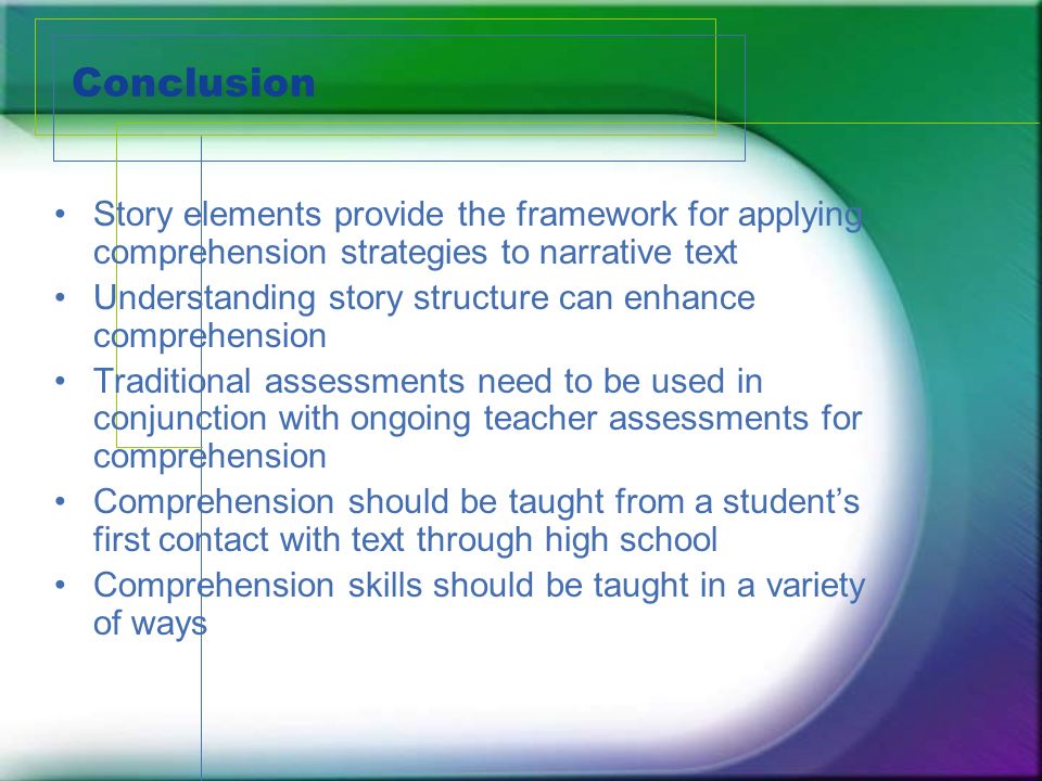 Conclusion Story elements provide the framework for applying comprehension strategies to narrative text Understanding story structure can enhance comprehension Traditional assessments need to be used in conjunction with ongoing teacher assessments for comprehension Comprehension should be taught from a students first contact with text through high school Comprehension skills should be taught in a variety of ways