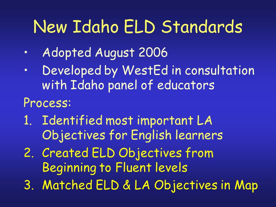 New Idaho ELD Standards Adopted August 2006 Developed by WestEd in consultation with Idaho panel of educators Process: 1.Identified most important LA Objectives for English learners 2.Created ELD Objectives from Beginning to Fluent levels 3.Matched ELD & LA Objectives in Map
