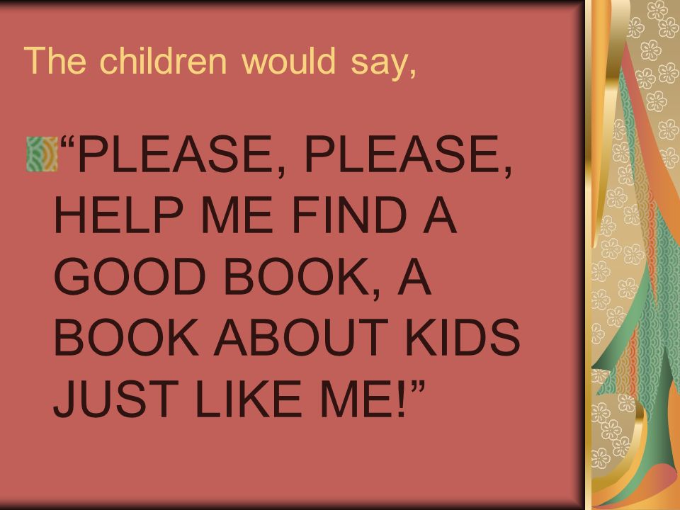 The children would say, PLEASE, PLEASE, HELP ME FIND A GOOD BOOK, A BOOK ABOUT KIDS JUST LIKE ME!