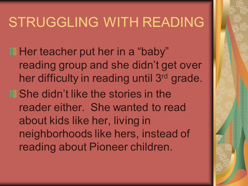STRUGGLING WITH READING Her teacher put her in a baby reading group and she didnt get over her difficulty in reading until 3 rd grade.