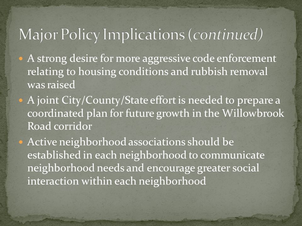 A strong desire for more aggressive code enforcement relating to housing conditions and rubbish removal was raised A joint City/County/State effort is needed to prepare a coordinated plan for future growth in the Willowbrook Road corridor Active neighborhood associations should be established in each neighborhood to communicate neighborhood needs and encourage greater social interaction within each neighborhood