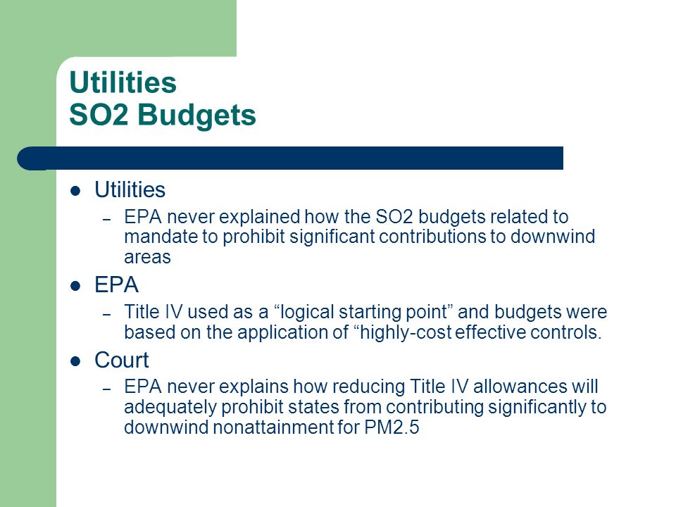 Utilities SO2 Budgets Utilities – EPA never explained how the SO2 budgets related to mandate to prohibit significant contributions to downwind areas EPA – Title IV used as a logical starting point and budgets were based on the application of highly-cost effective controls.