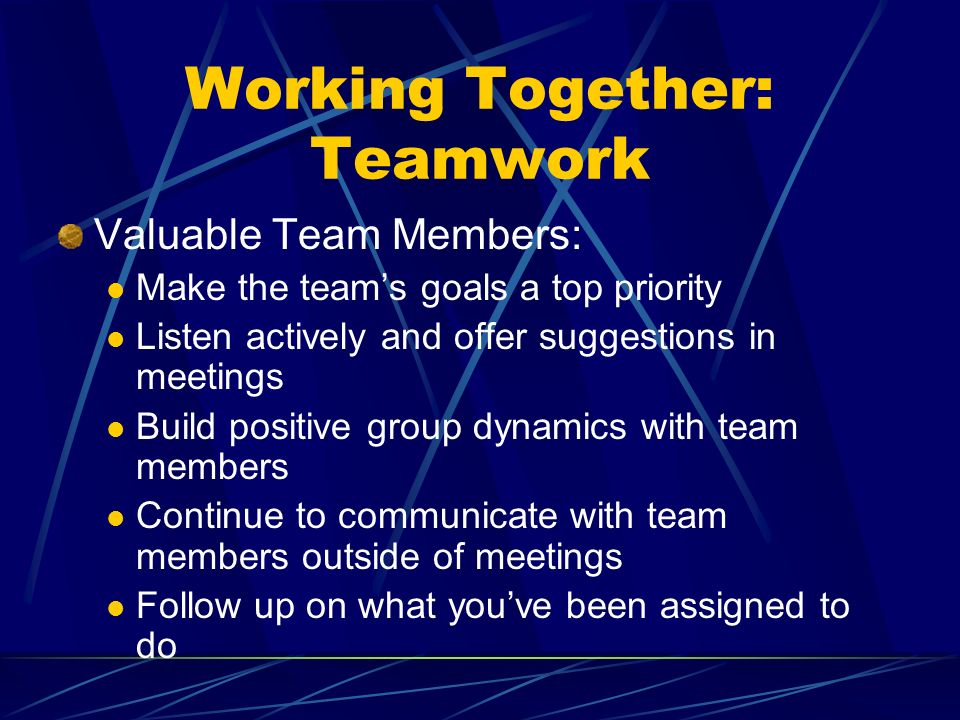 Working Together: Teamwork Valuable Team Members: Make the teams goals a top priority Listen actively and offer suggestions in meetings Build positive group dynamics with team members Continue to communicate with team members outside of meetings Follow up on what youve been assigned to do