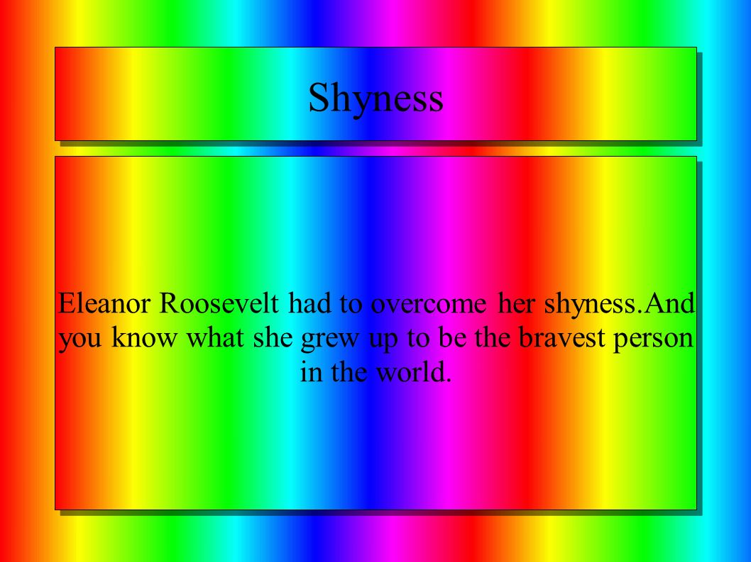 Shyness Eleanor Roosevelt had to overcome her shyness.And you know what she grew up to be the bravest person in the world.