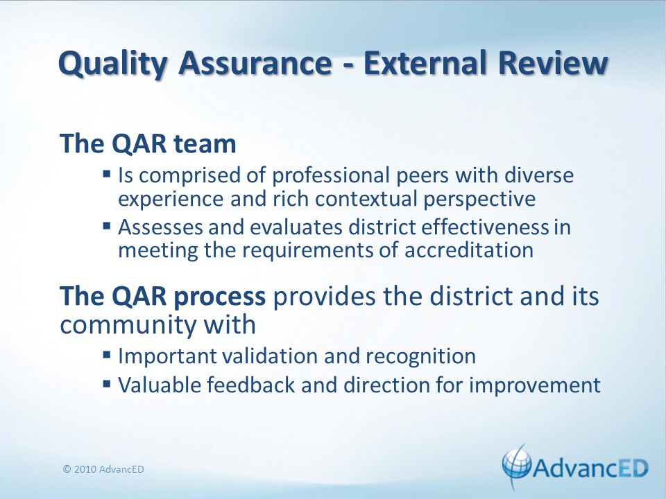 Quality Assurance - External Review The QAR team Is comprised of professional peers with diverse experience and rich contextual perspective Assesses and evaluates district effectiveness in meeting the requirements of accreditation The QAR process provides the district and its community with Important validation and recognition Valuable feedback and direction for improvement © 2010 AdvancED