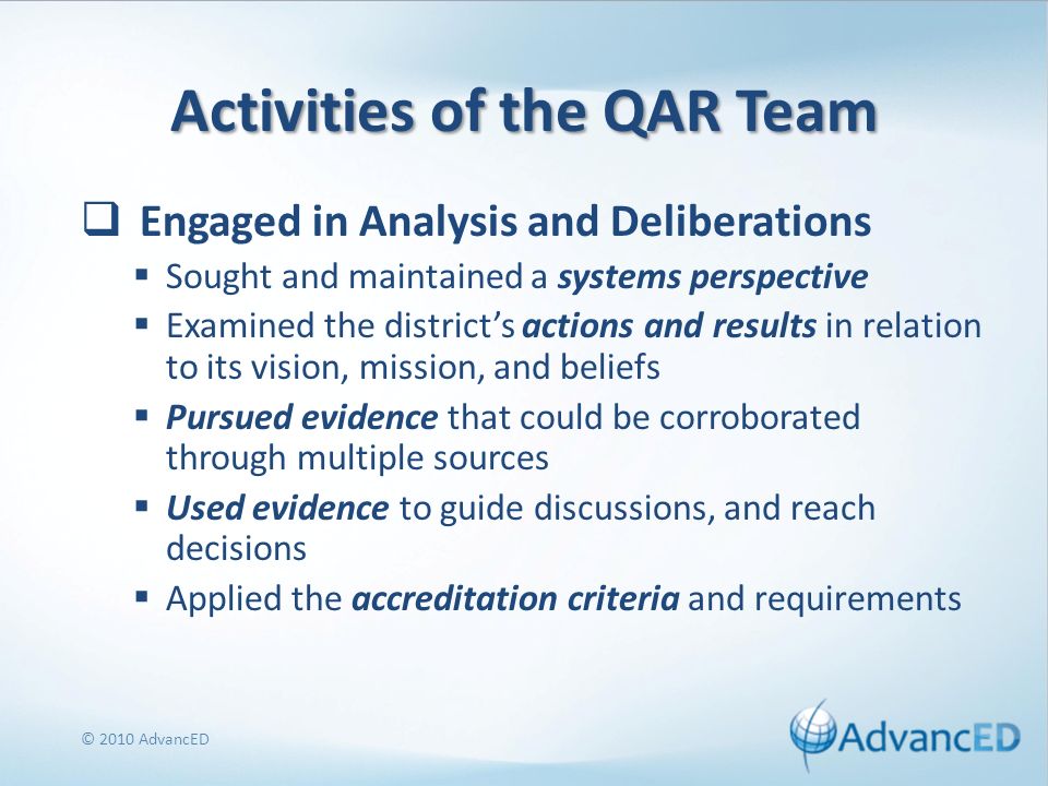 Activities of the QAR Team Engaged in Analysis and Deliberations Sought and maintained a systems perspective Examined the districts actions and results in relation to its vision, mission, and beliefs Pursued evidence that could be corroborated through multiple sources Used evidence to guide discussions, and reach decisions Applied the accreditation criteria and requirements © 2010 AdvancED