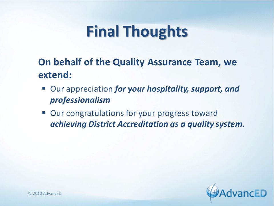 Final Thoughts On behalf of the Quality Assurance Team, we extend: Our appreciation for your hospitality, support, and professionalism Our congratulations for your progress toward achieving District Accreditation as a quality system.