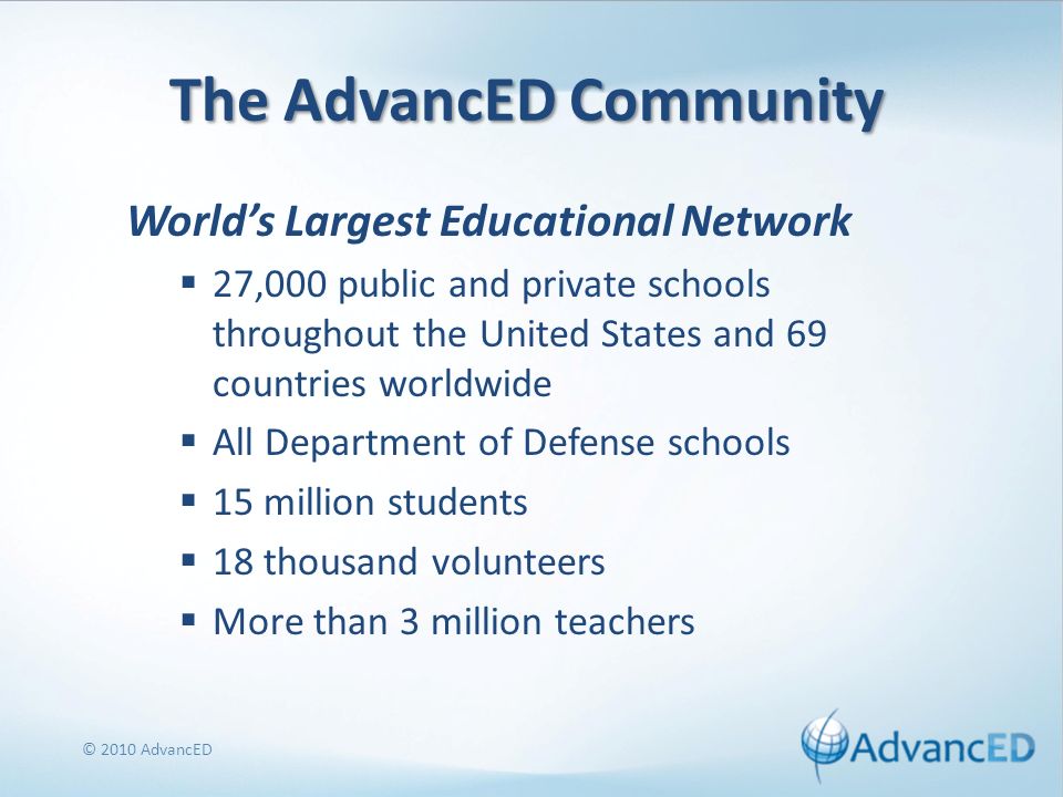 The AdvancED Community Worlds Largest Educational Network 27,000 public and private schools throughout the United States and 69 countries worldwide All Department of Defense schools 15 million students 18 thousand volunteers More than 3 million teachers © 2010 AdvancED