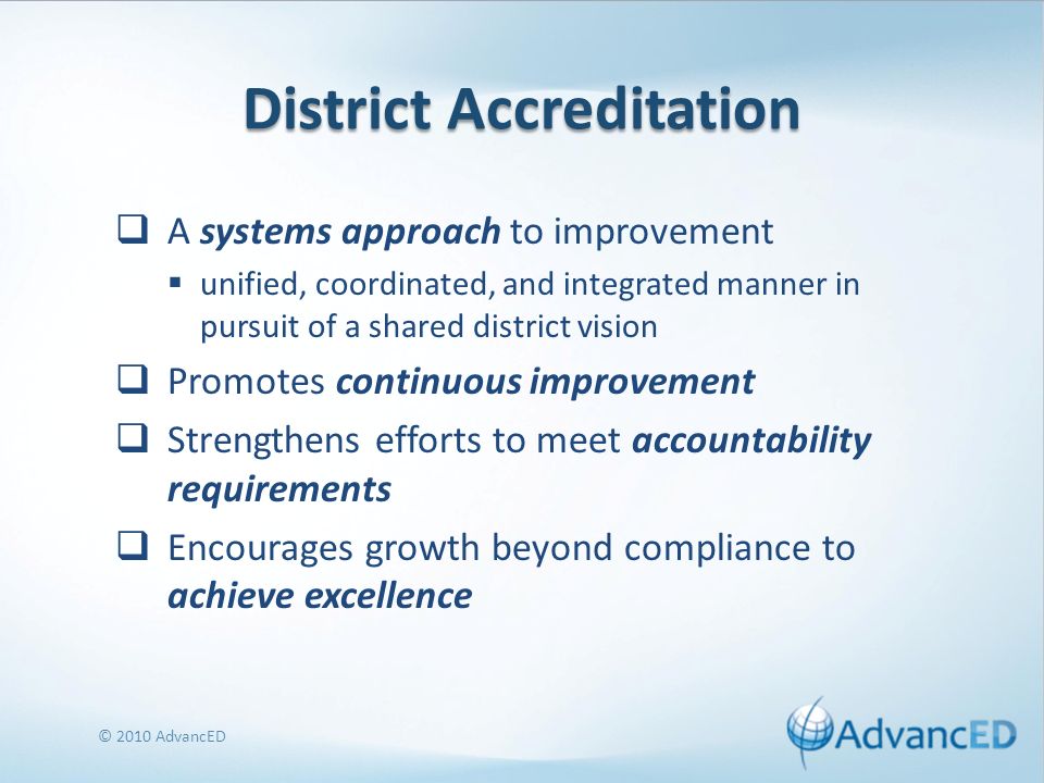 District Accreditation A systems approach to improvement unified, coordinated, and integrated manner in pursuit of a shared district vision Promotes continuous improvement Strengthens efforts to meet accountability requirements Encourages growth beyond compliance to achieve excellence © 2010 AdvancED