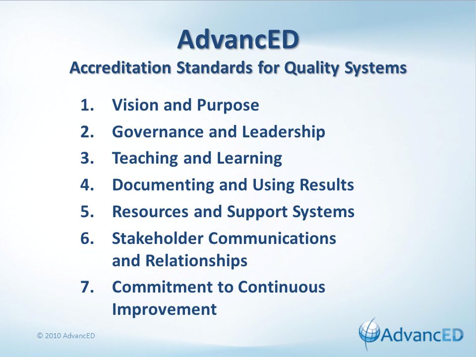 AdvancED Accreditation Standards for Quality Systems 1.Vision and Purpose 2.Governance and Leadership 3.Teaching and Learning 4.Documenting and Using Results 5.Resources and Support Systems 6.Stakeholder Communications and Relationships 7.Commitment to Continuous Improvement © 2010 AdvancED
