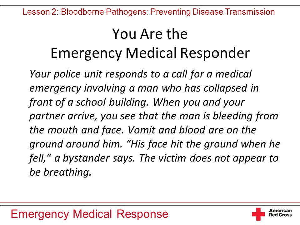 Emergency Medical Response You Are the Emergency Medical Responder Your police unit responds to a call for a medical emergency involving a man who has collapsed in front of a school building.
