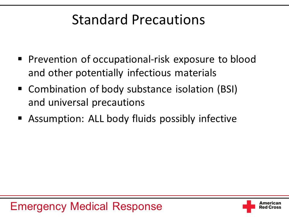 Emergency Medical Response Standard Precautions Prevention of occupational-risk exposure to blood and other potentially infectious materials Combination of body substance isolation (BSI) and universal precautions Assumption: ALL body fluids possibly infective