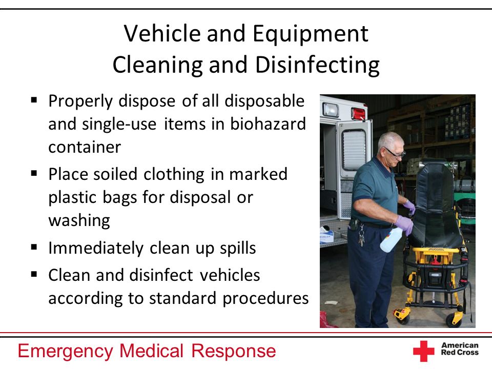 Emergency Medical Response Vehicle and Equipment Cleaning and Disinfecting Properly dispose of all disposable and single-use items in biohazard container Place soiled clothing in marked plastic bags for disposal or washing Immediately clean up spills Clean and disinfect vehicles according to standard procedures