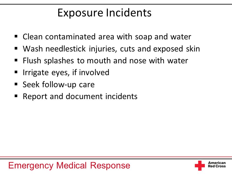 Emergency Medical Response Exposure Incidents Clean contaminated area with soap and water Wash needlestick injuries, cuts and exposed skin Flush splashes to mouth and nose with water Irrigate eyes, if involved Seek follow-up care Report and document incidents