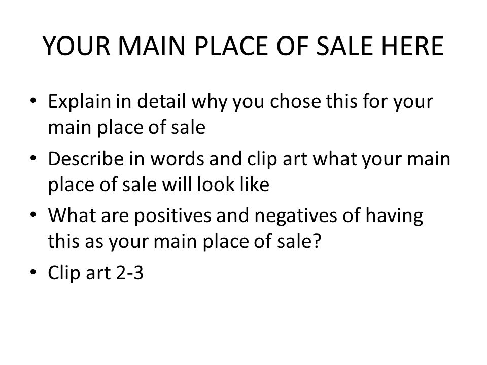YOUR MAIN PLACE OF SALE HERE Explain in detail why you chose this for your main place of sale Describe in words and clip art what your main place of sale will look like What are positives and negatives of having this as your main place of sale.