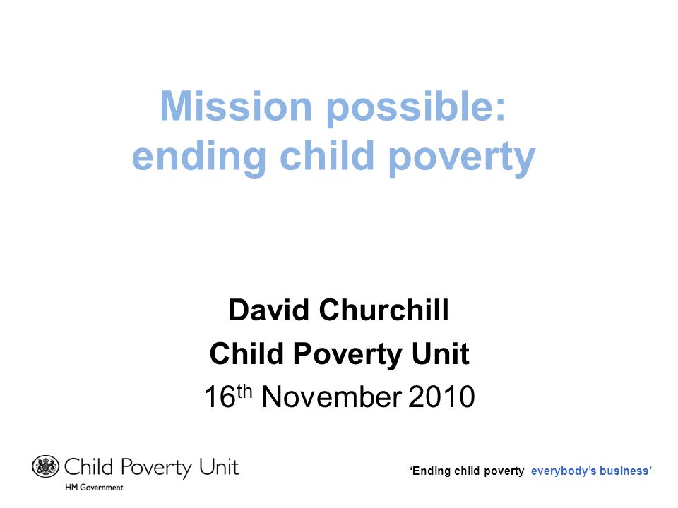 Ending child poverty everybodys business Mission possible: ending child poverty David Churchill Child Poverty Unit 16 th November 2010