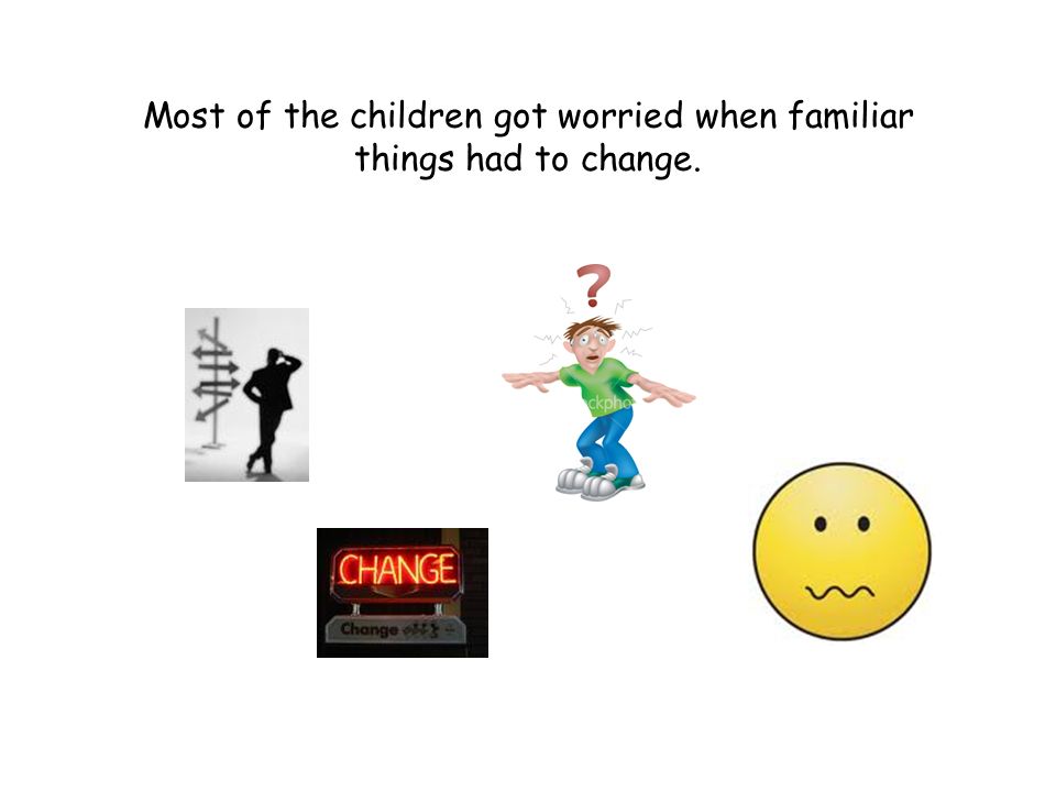 Most of the children got worried when familiar things had to change.