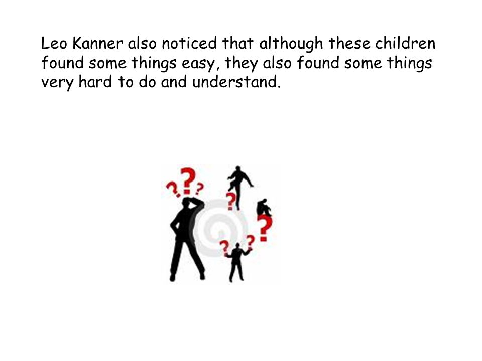 Leo Kanner also noticed that although these children found some things easy, they also found some things very hard to do and understand.