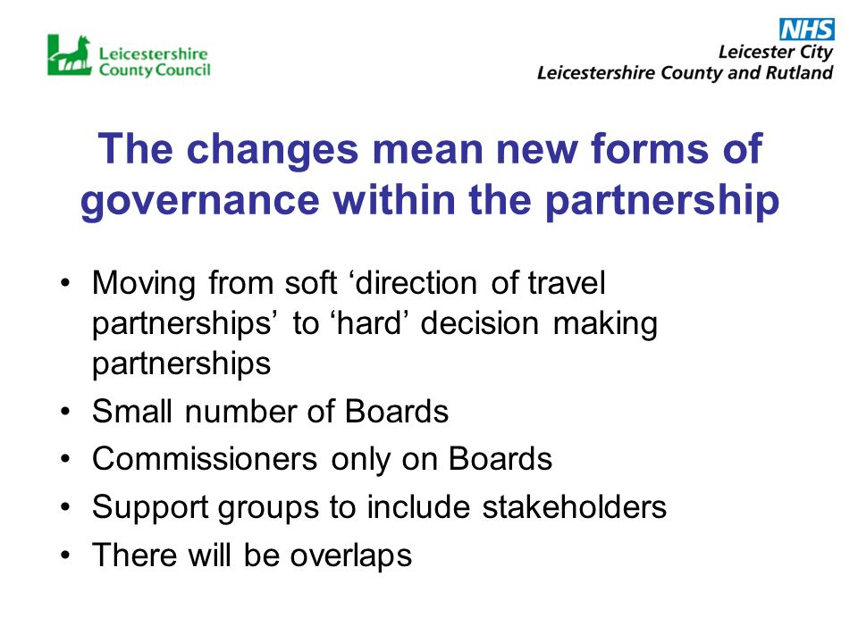 The changes mean new forms of governance within the partnership Moving from soft direction of travel partnerships to hard decision making partnerships Small number of Boards Commissioners only on Boards Support groups to include stakeholders There will be overlaps