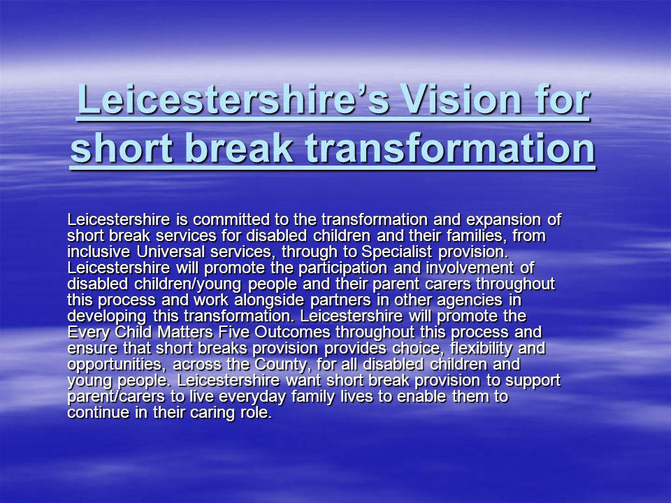 Leicestershires Vision for short break transformation Leicestershire is committed to the transformation and expansion of short break services for disabled children and their families, from inclusive Universal services, through to Specialist provision.