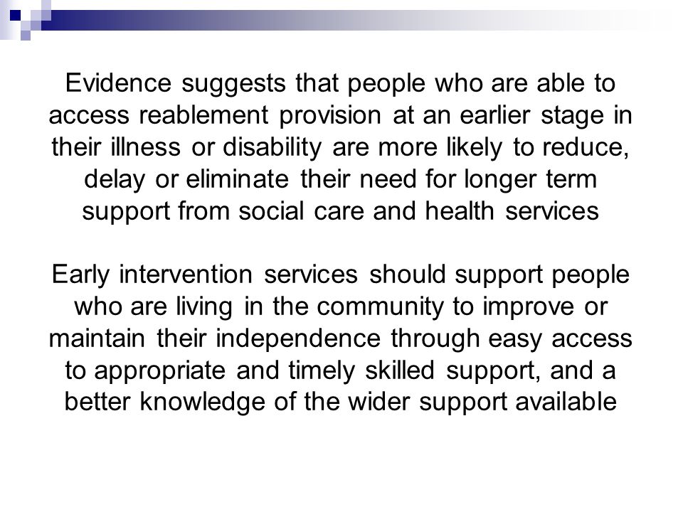 Evidence suggests that people who are able to access reablement provision at an earlier stage in their illness or disability are more likely to reduce, delay or eliminate their need for longer term support from social care and health services Early intervention services should support people who are living in the community to improve or maintain their independence through easy access to appropriate and timely skilled support, and a better knowledge of the wider support available