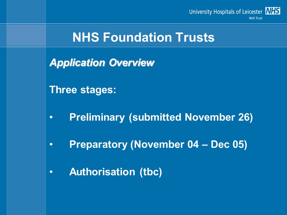 NHS Foundation Trusts Application Overview Three stages: Preliminary (submitted November 26) Preparatory (November 04 – Dec 05) Authorisation (tbc)
