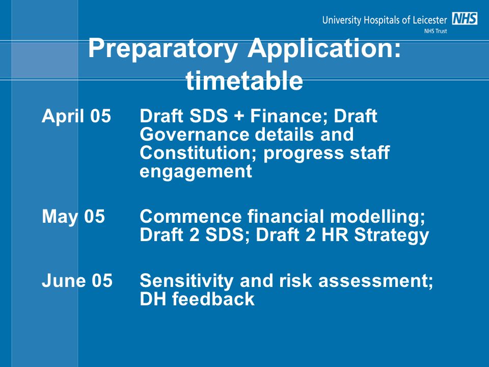 Preparatory Application: timetable April 05Draft SDS + Finance; Draft Governance details and Constitution; progress staff engagement May 05Commence financial modelling; Draft 2 SDS; Draft 2 HR Strategy June 05Sensitivity and risk assessment; DH feedback