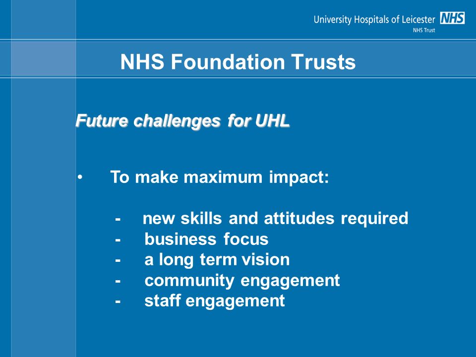 NHS Foundation Trusts Future challenges for UHL To make maximum impact: - new skills and attitudes required - business focus - a long term vision - community engagement - staff engagement